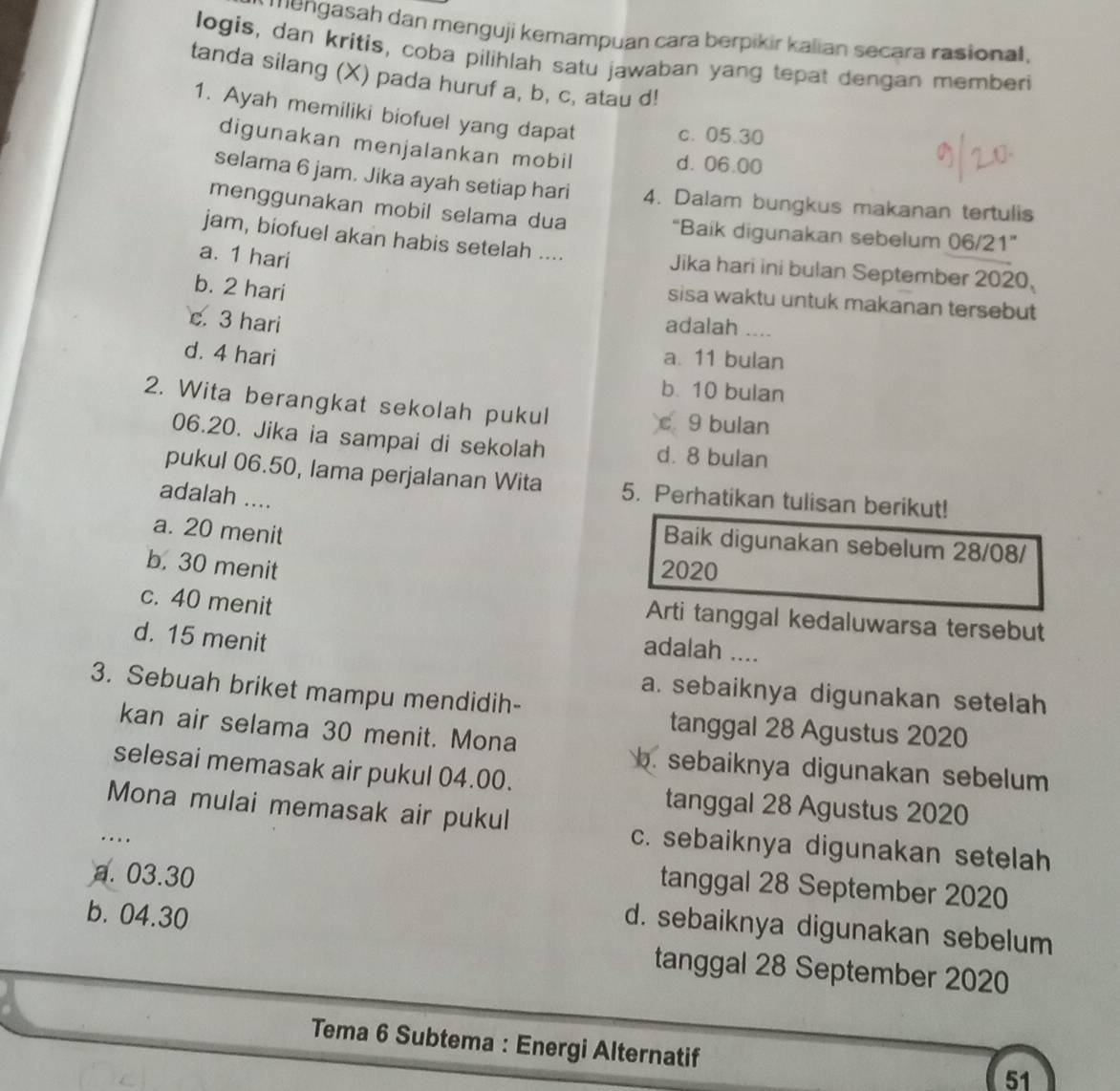 mengasah dan menguji kemampuan cara berpikir kalian secara rasional,
logis, dan kritis, coba pilihlah satu jawaban yang tepat dengan memberi
tanda silang (X) pada huruf a, b, c, atau d!
1. Ayah memiliki biofuel yang dapat
c. 05.30
digunakan menjalankan mobil
d. 06.00
selama 6 jam. Jika ayah setiap hari 4. Dalam bungkus makanan tertulis
menggunakan mobil selama dua “Baik digunakan sebelum 06/21”
jam, biofuel akan habis setelah .... Jika hari ini bulan September 2020
a. 1 hari
b. 2 hari
sisa waktu untuk makanan tersebut
c. 3 hari adalah ....
d. 4 hari a. 11 bulan
b. 10 bulan
2. Wita berangkat sekolah pukul c. 9 bulan
06.20. Jika ia sampai di sekolah d. 8 bulan
pukul 06.50, lama perjalanan Wita 5. Perhatikan tulisan berikut!
adalah ....
a. 20 menit
Baik digunakan sebelum 28/08/
b. 30 menit 2020
c. 40 menit
Arti tanggal kedaluwarsa tersebut
d. 15 menit
adalah ....
3. Sebuah briket mampu mendidih-
a. sebaiknya digunakan setelah
kan air selama 30 menit. Mona
tanggal 28 Agustus 2020
selesai memasak air pukul 04.00.
b. sebaiknya digunakan sebelum
Mona mulai memasak air pukul
tanggal 28 Agustus 2020
..
c. sebaiknya digunakan setelah
tanggal 28 September 2020
a. 03.30 d. sebaiknya digunakan sebelum
b. 04.30 tanggal 28 September 2020
Tema 6 Subtema : Energi Alternatif
51