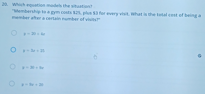 Which equation models the situation?
"Membership to a gym costs $25, plus $3 for every visit. What is the total cost of being a
member after a certain number of visits?"
y=20+4x
y=3x+25
S
y=30+9x
y=9x+20