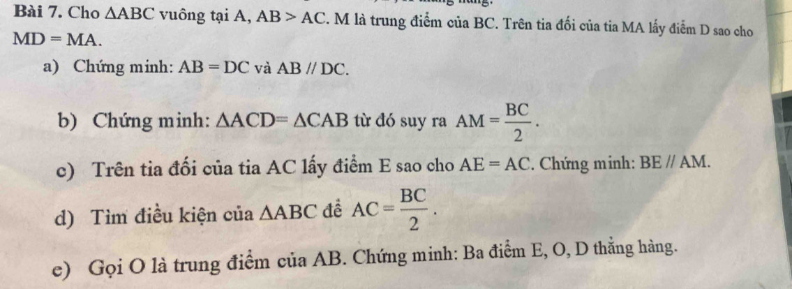 Cho △ ABC vuông tại A, AB>AC. M là trung điểm của BC. Trên tia đối của tia MA lấy điểm D sao cho
MD=MA. 
a) Chứng minh: AB=DC và ABparallel DC. 
b) Chứng minh: △ ACD=△ CAB từ đó suy ra AM= BC/2 . 
c) Trên tia đối của tia AC lấy điểm E sao cho AE=AC Chứng minh: BEparallel AM. 
d) Tìm điều kiện của △ ABC đề AC= BC/2 . 
e) Gọi O là trung điểm của AB. Chứng minh: Ba điểm E, O, D thắng hàng.