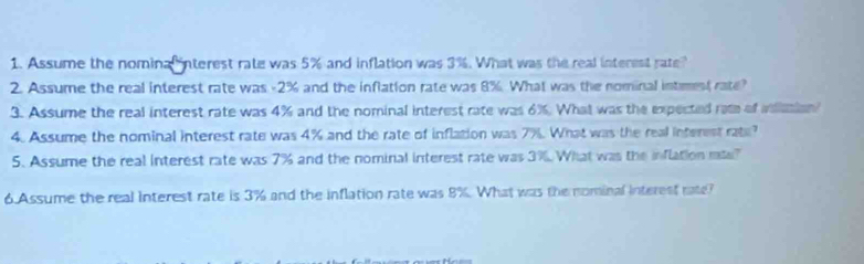 Assume the nomina interest rate was 5% and inflation was 3%. What was the real interest rate? 
2. Assume the real interest rate was -2% and the inflation rate was 8%. What was the nominal intmest rate? 
3. Assume the real interest rate was 4% and the nominal interest rate was 6%. What was the expected rate of wlmion? 
4. Assume the nominal interest rate was 4% and the rate of inflation was 7%. What was the real interest rate? 
5. Assume the real interest rate was 7% and the nominal interest rate was 3%. What was the inflation mte? 
6 Assume the real interest rate is 3% and the inflation rate was 8%. What was the nominal interest rate?