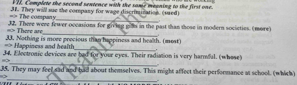 Complete the second sentence with the same meaning to the first one. Sae workmg 
31. They will sue the company for wage discrimination. (sued) 
_ 
=> The company 
. 
_ 
32. There were fewer occasions for giving gifts in the past than those in modern societies. (more) 
=> There are 
33. Nothing is more precious than happiness and health. (most) 
=> Happiness and health_ . 
_ 
34. Electronic devices are bad for your eyes. Their radiation is very harmful. (whose) 
=> 
. 
_ 
35. They may feel sad and bad about themselves. This might affect their performance at school. (which) 
=> 
.