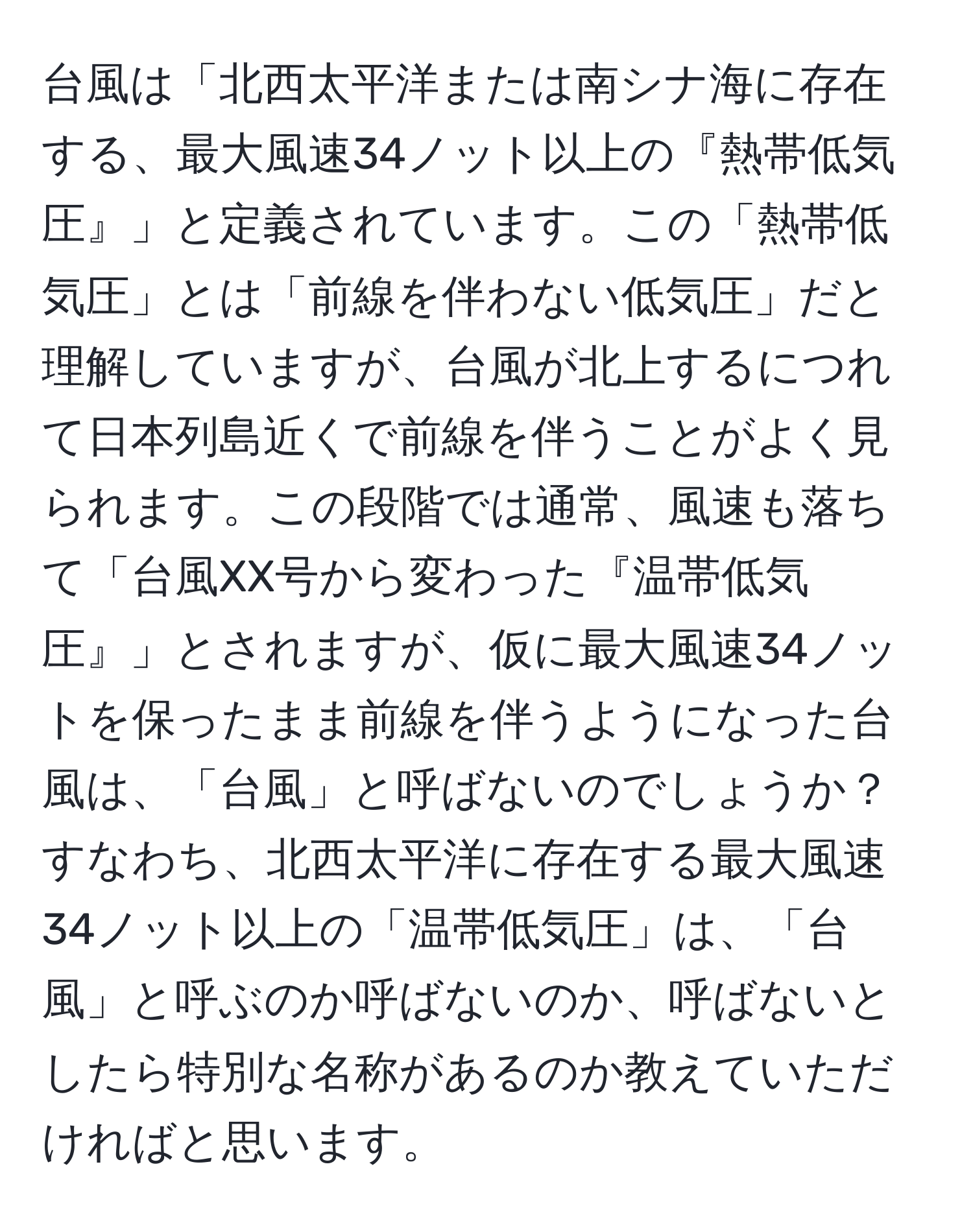 台風は「北西太平洋または南シナ海に存在する、最大風速34ノット以上の『熱帯低気圧』」と定義されています。この「熱帯低気圧」とは「前線を伴わない低気圧」だと理解していますが、台風が北上するにつれて日本列島近くで前線を伴うことがよく見られます。この段階では通常、風速も落ちて「台風XX号から変わった『温帯低気圧』」とされますが、仮に最大風速34ノットを保ったまま前線を伴うようになった台風は、「台風」と呼ばないのでしょうか？すなわち、北西太平洋に存在する最大風速34ノット以上の「温帯低気圧」は、「台風」と呼ぶのか呼ばないのか、呼ばないとしたら特別な名称があるのか教えていただければと思います。