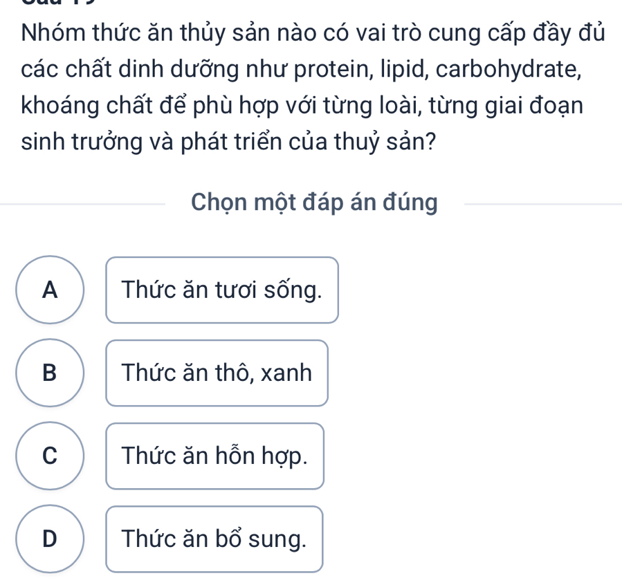 Nhóm thức ăn thủy sản nào có vai trò cung cấp đầy đủ
các chất dinh dưỡng như protein, lipid, carbohydrate,
khoáng chất để phù hợp với từng loài, từng giai đoạn
sinh trưởng và phát triển của thuỷ sản?
Chọn một đáp án đúng
A Thức ăn tươi sống.
B Thức ăn thô, xanh
C Thức ăn hỗn hợp.
D Thức ăn bổ sung.