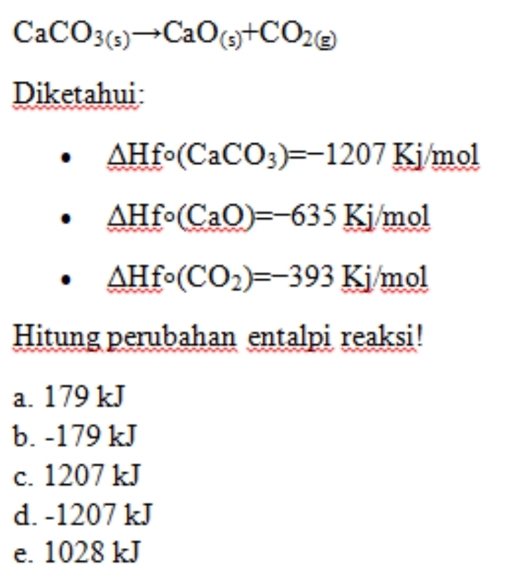 CaCO_3(s)to CaO_(s)+CO_2(g)
Diketahui:
△ Hfo(CaCO_3)=-1207Kj/mol
△ Hfo(CaO)=-635Kj/mol
△ Hfo(CO_2)=-393Kj/mol
Hitung perubahan entalpi reaksi!
a. 179 kJ
b. -179 kJ
c. 1207 kJ
d. -1207 kJ
e. 1028 kJ