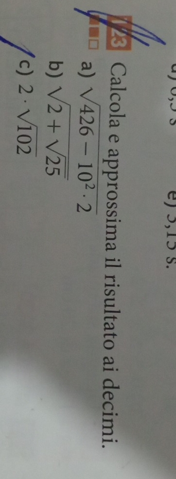 0,oS e) 5, 15 s. 
23 Calcola e approssima il risultato ai decimi. 
a) sqrt(426-10^2· 2)
b) sqrt(2+sqrt 25)
c) 2· sqrt(102)