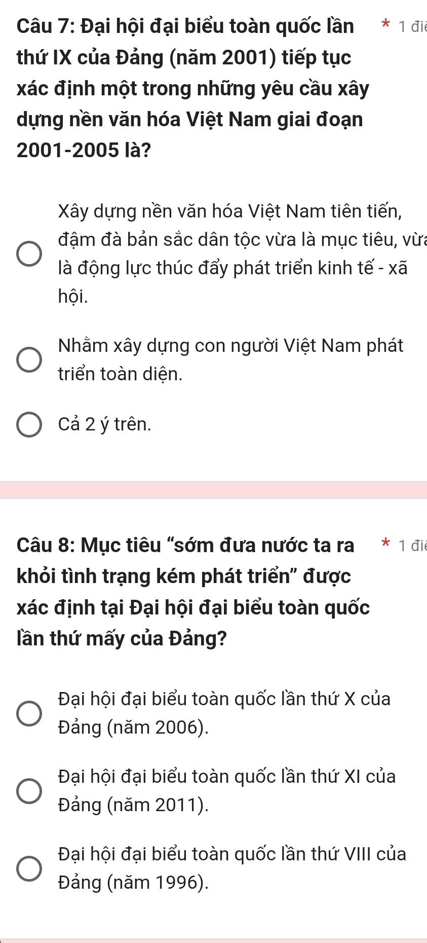 Đại hội đại biểu toàn quốc lần 1 đii
thứ IX của Đảng (năm 2001) tiếp tục
xác định một trong những yêu cầu xây
dựng nền văn hóa Việt Nam giai đoạn
2001-2005 là?
Xây dựng nền văn hóa Việt Nam tiên tiến,
đậm đà bản sắc dân tộc vừa là mục tiêu, vừa
là động lực thúc đẩy phát triển kinh tế - xã
hội.
Nhằm xây dựng con người Việt Nam phát
triển toàn diện.
Cả 2 ý trên.
Câu 8: Mục tiêu "sớm đưa nước ta ra 1 đi
khỏi tình trạng kém phát triển" được
xác định tại Đại hội đại biểu toàn quốc
lần thứ mấy của Đảng?
Đại hội đại biểu toàn quốc lần thứ X của
Đảng (năm 2006).
Đại hội đại biểu toàn quốc lần thứ XI của
Đảng (năm 2011).
Đại hội đại biểu toàn quốc lần thứ VIII của
Đảng (năm 1996).