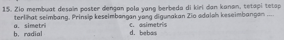 Zio membuat desain poster dengan pola yang berbeda di kiri dan kanan, tetapi tetap
terlihat seimbang. Prinsip keseimbangan yang digunakan Zio adalah keseimbangan ....
a. simetri c. asimetris
b. radial d. bebas