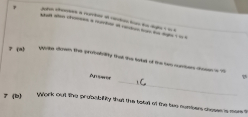 John chooses a number at random from the digits t io t 
7 Matt also chooses a number at random from the diges 1 is t 
7 (a) Write down the probability that the total of the two numbers chosen is 10
_ 
Answer 
? (b) Work out the probability that the totall of the two numbers chosen is more