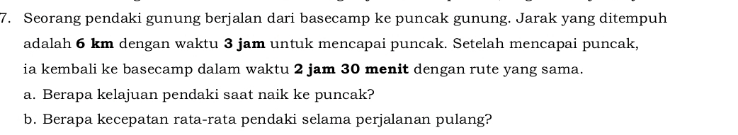 Seorang pendaki gunung berjalan dari basecamp ke puncak gunung. Jarak yang ditempuh 
adalah 6 km dengan waktu 3 jam untuk mencapai puncak. Setelah mencapai puncak, 
ia kembali ke basecamp dalam waktu 2 jam 30 menit dengan rute yang sama. 
a. Berapa kelajuan pendaki saat naik ke puncak? 
b. Berapa kecepatan rata-rata pendaki selama perjalanan pulang?