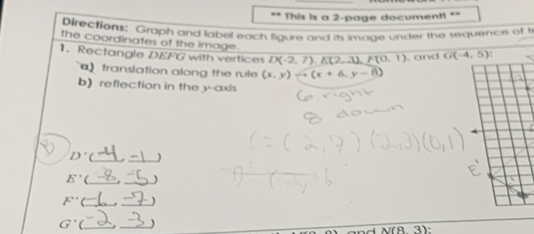 This is a 2-page document! ** 
Directions: Graph and label each figure and its image under the sequence of t 
the coordinates of the image. 
1.Rectangle DEFG with vertices D(-2,7), E(2,3), F(0,1) , and G(-4,5)
a translation along the rule (x,y) (x+6,y-8)
b) reflection in the y-axis
D' (_ _)
E' (_ , _)
F^(-1) (_ . _)
y (_ _)
N(8,3) `