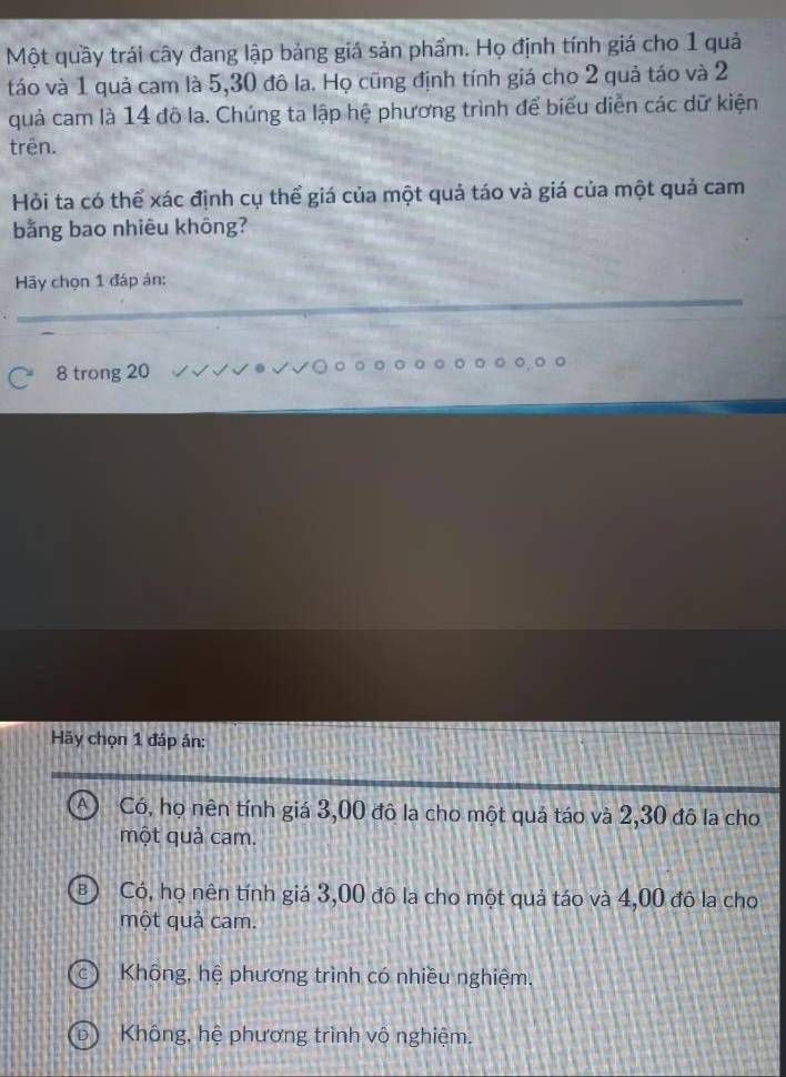 Một quầy trái cây đang lập bảng giá sản phẩm. Họ định tính giá cho 1 quả
táo và 1 quả cam là 5, 30 đô la. Họ cũng định tính giá cho 2 quả táo và 2
quả cam là 14 đô la. Chúng ta lập hệ phương trình để biểu diễn các dữ kiện
trên.
Hỏi ta có thể xác định cụ thể giá của một quả táo và giá của một quả cam
bằng bao nhiêu không?
Hãy chọn 1 đáp án:
8 trong 20
Hãy chọn 1 đáp án:
A Có, họ nên tính giá 3,00 đô la cho một quả táo và 2,30 đô la cho
một quả cam.
Có, họ nên tính giá 3,00 đô la cho một quả táo và 4,00 đô la cho
một quả cam.
Không, hệ phương trình có nhiều nghiệm,
Không, hệ phương trình vô nghiệm.