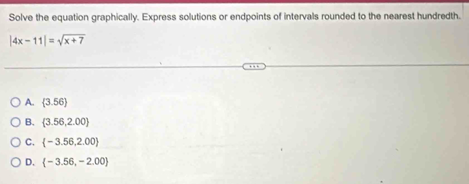 Solve the equation graphically. Express solutions or endpoints of intervals rounded to the nearest hundredth.
|4x-11|=sqrt(x+7)
A.  3.56
B.  3.56,2.00
C.  -3.56,2.00
D.  -3.56,-2.00