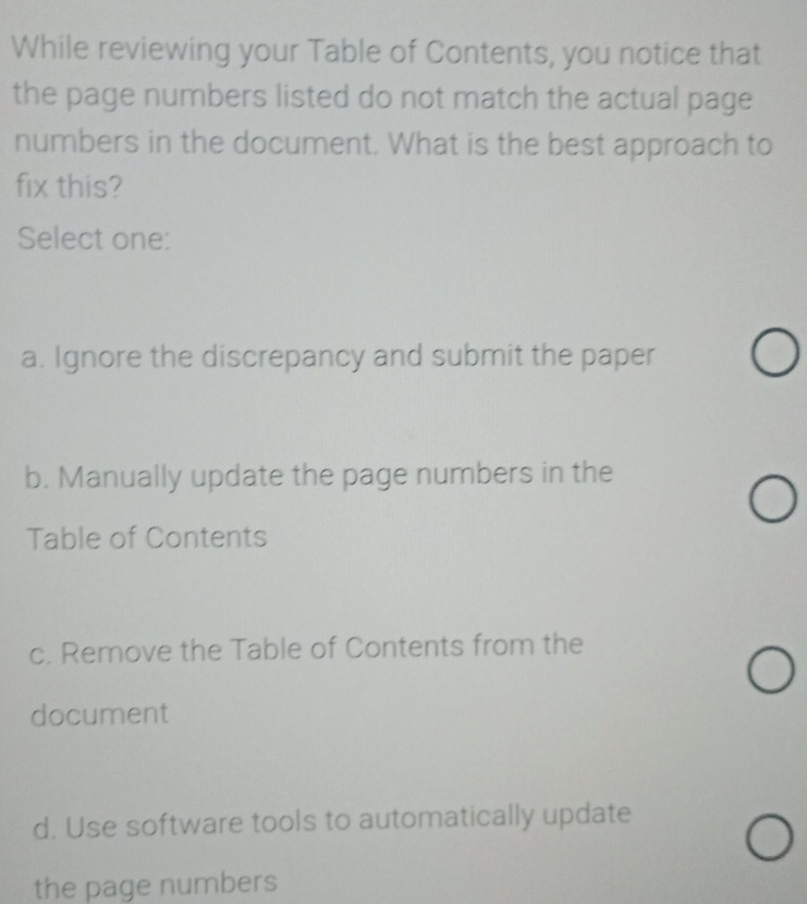 While reviewing your Table of Contents, you notice that
the page numbers listed do not match the actual page
numbers in the document. What is the best approach to
fix this?
Select one:
a. Ignore the discrepancy and submit the paper
b. Manually update the page numbers in the
Table of Contents
c. Remove the Table of Contents from the
document
d. Use software tools to automatically update
the page numbers