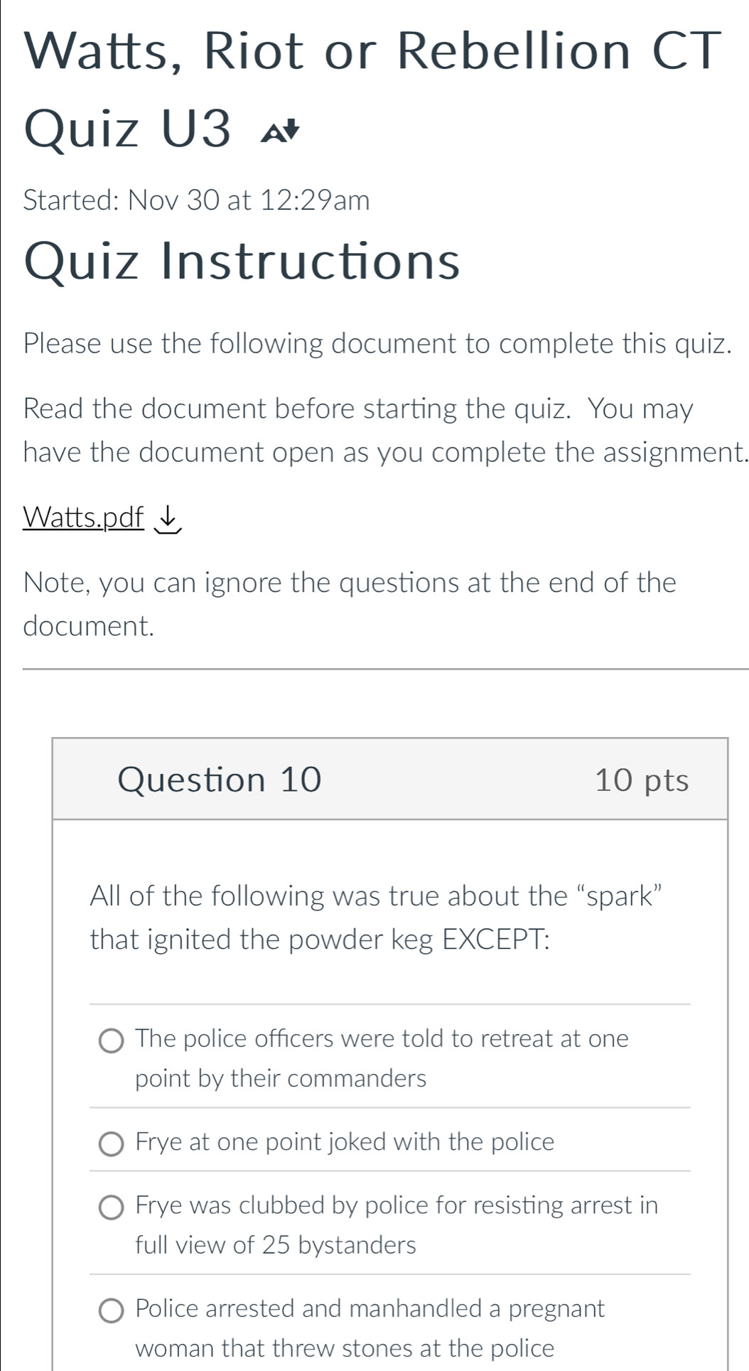 Watts, Riot or Rebellion CT
Quiz U3
Started: Nov 30 at 12:29 'am
Quiz Instructions
Please use the following document to complete this quiz.
Read the document before starting the quiz. You may
have the document open as you complete the assignment.
Watts.pdf
Note, you can ignore the questions at the end of the
document.
Question 10 10 pts
All of the following was true about the “spark”
that ignited the powder keg EXCEPT:
The police officers were told to retreat at one
point by their commanders
Frye at one point joked with the police
Frye was clubbed by police for resisting arrest in
full view of 25 bystanders
Police arrested and manhandled a pregnant
woman that threw stones at the police