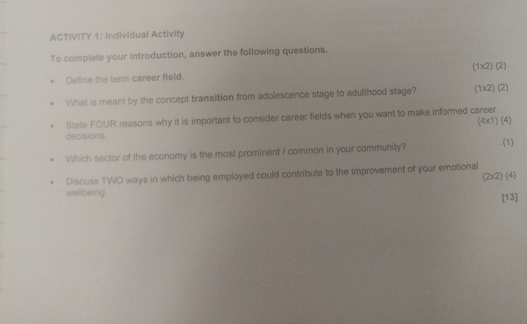 ACTIVITY 1: Individual Activity 
To complete your introduction, answer the following questions. 
Define the term career field. (1* 2)(2)
What is meant by the concept transition from adolescence stage to adulthood stage? (1* 2)(2)
State FOUR reasons why it is important to consider career fields when you want to make informed career
(4* 1)(4)
decisions 
Which sector of the economy is the most prominent / common in your community? (1) 
Discuss TWO ways in which being employed could contribute to the improvement of your emotional
(2* 2) (4
wellbeing. 
[13]