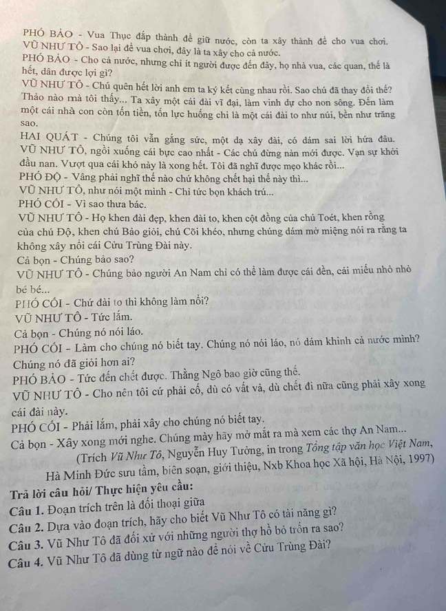 PHÓ BẢO - Vua Thục đắp thành đề giữ nước, còn ta xây thành để cho vua chơi.
Vũ NHƯ TÔ - Sao lại đề vua chơi, đây là ta xây cho cả nước.
PHÓ BẢO - Cho cả nước, nhưng chi ít người được đến đây, họ nhà vua, các quan, thế là
hết, dân được lợi gì?
VÚ NHƯ TÔ - Chú quên hết lời anh em ta ký kết cùng nhau rồi. Sao chú đã thay đổi thế?
Thảo nào mà tôi thấy... Ta xây một cái đài vĩ đại, làm vinh dự cho non sông. Đến làm
một cái nhà con còn tốn tiền, tốn lực huống chi là một cái đài to như núi, bền như trăng
sao.
HAI QUÁT - Chúng tôi vẫn gắng sức, một dạ xây đài, có dám sai lời hứa đâu.
Vũ NHƯ Tổ, ngồi xuống cái bực cao nhất - Các chú đừng nản mới được. Vạn sự khởi
đầu nan. Vượt qua cái khó này là xong hết. Tôi đã nghĩ được mẹo khác rồi...
PHÓ ĐQ - Vâng phải nghĩ thế nào chứ không chết hại thế này thì...
Vũ NHƯ Tổ, như nói một mình - Chỉ tức bọn khách trú...
PHÓ CÓI - Vì sao thưa bác.
VÜ NHƯ TÔ - Họ khen đài đẹp, khen đài to, khen cột đồng của chú Toét, khen rồng
của chú Độ, khen chú Bảo giỏi, chú Cõi khéo, nhưng chúng dám mở miệng nói ra rằng ta
không xây nồi cái Cửu Trùng Đài này.
Cả bọn - Chúng bảo sao?
Vũ NHƯ TÔ - Chúng bảo người An Nam chỉ có thể làm được cái đền, cái miếu nhỏ nhỏ
bé bé...
PHÓ CÓI - Chứ đài to thì không làm nổi?
Vũ NHƯ TÔ - Tức lắm.
Cả bọn - Chúng nó nói láo.
PHÓ CÓI - Làm cho chúng nó biết tay. Chúng nó nói láo, nó dám khinh cả nước mình?
Chúng nó đã giỏi hơn ai?
PHÓ BẢO - Tức đến chết được. Thằng Ngô bao giờ cũng thế.
Vũ NHƯ TÔ - Cho nên tôi cứ phải cố, dù có vất vả, dù chết đi nữa cũng phải xây xong
cái đài này.
PHÓ CÓI - Phải lắm, phải xây cho chúng nó biết tay.
Cả bọn - Xây xong mới nghe. Chúng mày hãy mở mắt ra mà xem các thợ An Nam...
(Trích Vũ Như Tô, Nguyễn Huy Tưởng, in trong Tổng tập văn học Việt Nam,
Hà Minh Đức sưu tầm, biên soạn, giới thiệu, Nxb Khoa học Xã hội, Hà Nội, 1997)
Trả lời câu hỏi/ Thực hiện yêu cầu:
Câu 1. Đoạn trích trên là đối thoại giữa
Câu 2. Dựa vào đoạn trích, hãy cho biết Vũ Như Tô có tài năng gì?
Câu 3. Vũ Như Tô đã đối xử với những người thợ hồ bỏ trốn ra sao?
Câu 4. Vũ Như Tô đã dùng từ ngữ nào đề nói về Cửu Trùng Đài?