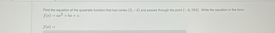 Find the equation of the quadratic function that has vertex (2,-4) and passes through the point (-4,104). Write the equation in the form
f(x)=ax^2+bx+c.
f(x)=