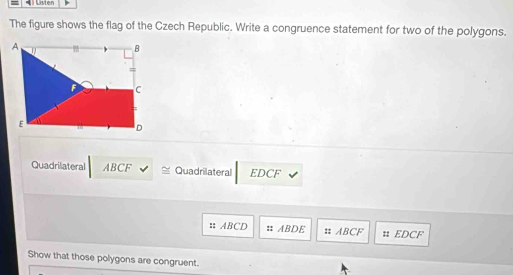 Listen
The figure shows the flag of the Czech Republic. Write a congruence statement for two of the polygons.
Quadrilateral ABCF Quadrilateral EDCF
ABCD ABDE ABCF EDCF
Show that those polygons are congruent.