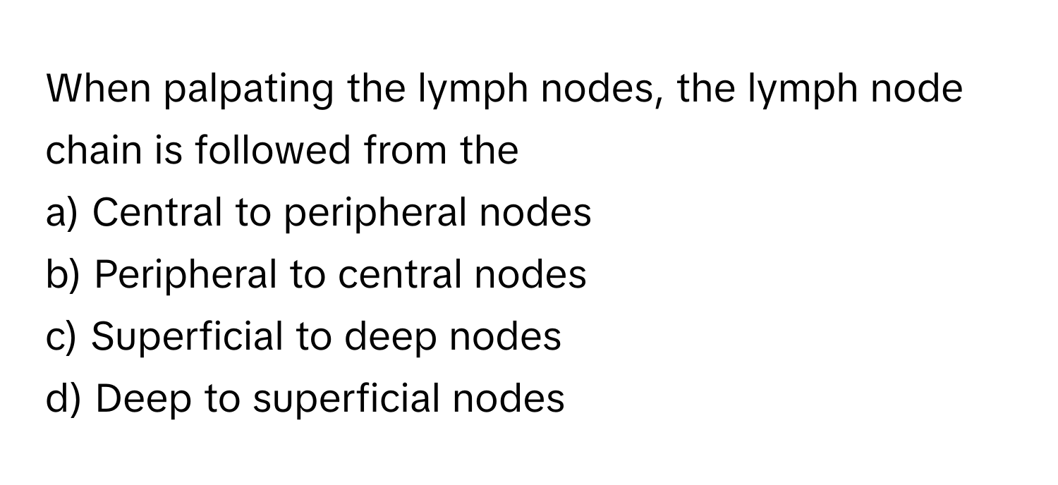 When palpating the lymph nodes, the lymph node chain is followed from the
a) Central to peripheral nodes
b) Peripheral to central nodes
c) Superficial to deep nodes
d) Deep to superficial nodes