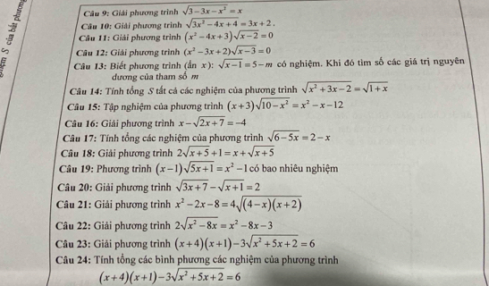 Giải phương trình sqrt(3-3x-x^2)=x
Câu 10: Giải phương trình sqrt(3x^2-4x+4)=3x+2.
* Câu 11: Giải phương trình (x^2-4x+3)sqrt(x-2)=0
Câu 12: Giải phương trình (x^2-3x+2)sqrt(x-3)=0
Câu 13: Biết phương trình (tan x):sqrt(x-1)=5-m có nghiệm. Khi đó tìm số các giá trị nguyên
đương của tham số m
Câu 14: Tính tổng S tất cá các nghiệm của phương trình sqrt(x^2+3x-2)=sqrt(1+x)
Câu 15: Tập nghiệm của phương trình (x+3)sqrt(10-x^2)=x^2-x-12
Câu 16: Giải phương trình x-sqrt(2x+7)=-4
Câu 17: Tính tổng các nghiệm của phương trình sqrt(6-5x)=2-x
Câu 18: Giải phương trình 2sqrt(x+5)+1=x+sqrt(x+5)
Câu 19: Phương trình (x-1)sqrt(5x+1)=x^2-1 có bao nhiêu nghiệm
Câu 20: Giải phương trình sqrt(3x+7)-sqrt(x+1)=2
* Câu 21: Giải phương trình x^2-2x-8=4sqrt((4-x)(x+2))
Câu 22: Giải phương trình 2sqrt(x^2-8x)=x^2-8x-3
Câu 23: Giải phương trình (x+4)(x+1)-3sqrt(x^2+5x+2)=6
Câu 24: Tính tổng các bình phương các nghiệm của phương trình
(x+4)(x+1)-3sqrt(x^2+5x+2)=6