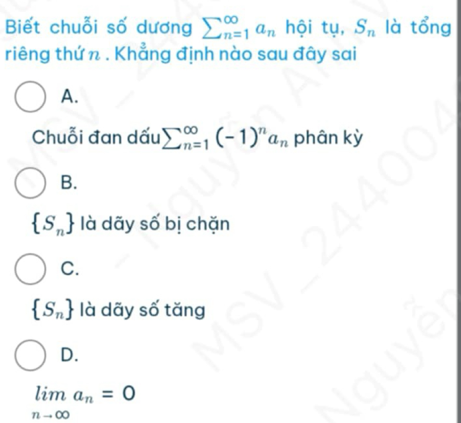 Biết chuỗi số dương sumlimits (_n=1)^(∈fty)a_n hội tụ, S_n là tổng
riêng thứ n . Khẳng định nào sau đây sai
A.
Chuỗi đan dấu sumlimits (_n=1)^(∈fty)(-1)^na_n phân kỳ
B.
 S_n là dãy số bị chặn
C.
 S_n là dãy số tăng
D.
limlimits _nto ∈fty a_n=0