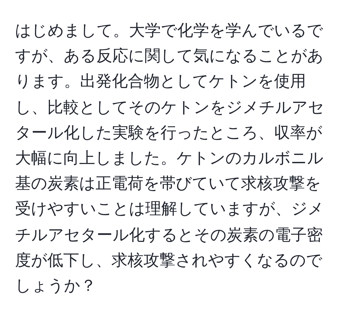 はじめまして。大学で化学を学んでいるですが、ある反応に関して気になることがあります。出発化合物としてケトンを使用し、比較としてそのケトンをジメチルアセタール化した実験を行ったところ、収率が大幅に向上しました。ケトンのカルボニル基の炭素は正電荷を帯びていて求核攻撃を受けやすいことは理解していますが、ジメチルアセタール化するとその炭素の電子密度が低下し、求核攻撃されやすくなるのでしょうか？