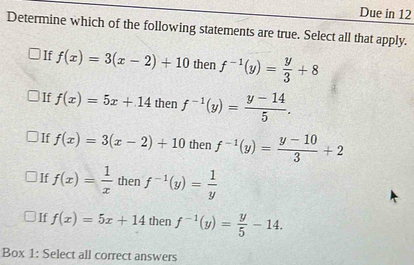 Due in 12
Determine which of the following statements are true. Select all that apply.
If f(x)=3(x-2)+10 then f^(-1)(y)= y/3 +8
If f(x)=5x+14 then f^(-1)(y)= (y-14)/5 .
If f(x)=3(x-2)+10 then f^(-1)(y)= (y-10)/3 +2
If f(x)= 1/x  then f^(-1)(y)= 1/y 
If f(x)=5x+14 then f^(-1)(y)= y/5 -14. 
Box 1: Select all correct answers