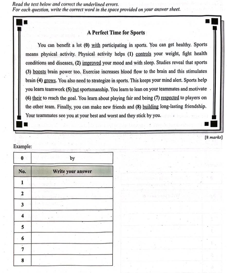 Read the text below and correct the underlined errors. 
For each question, write the correct word in the space provided on your answer sheet. 
A Perfect Time for Sports 
You can benefit a lot (0) with participating in sports. You can get healthy. Sports 
means physical activity. Physical activity helps (1) controls your weight, fight health 
conditions and diseases, (2) improved your mood and with sleep. Studies reveal that sports 
(3) boosts brain power too. Exercise increases blood flow to the brain and this stimulates 
brain (4) grows. You also need to strategize in sports. This keeps your mind alert. Sports help 
you learn teamwork (5) but sportsmanship. You learn to lean on your teammates and motivate 
(6) their to reach the goal. You learn about playing fair and being (7) respected to players on 
the other team. Finally, you can make new friends and (8) building long-lasting friendship. 
Your teammates see you at your best and worst and they stick by you. 
[8 marks] 
Example: 
0 
by