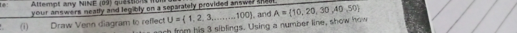 te: Altempt any NINE (09) questions 1f 
your answers neatly and legibly on a separately provided answer sheet. 
a (i) Draw Venn diagram to reflect U= 1,2,3,...,100 and A= 10,20,30,40,50
ch from his 3 siblings. Using a number line, show how