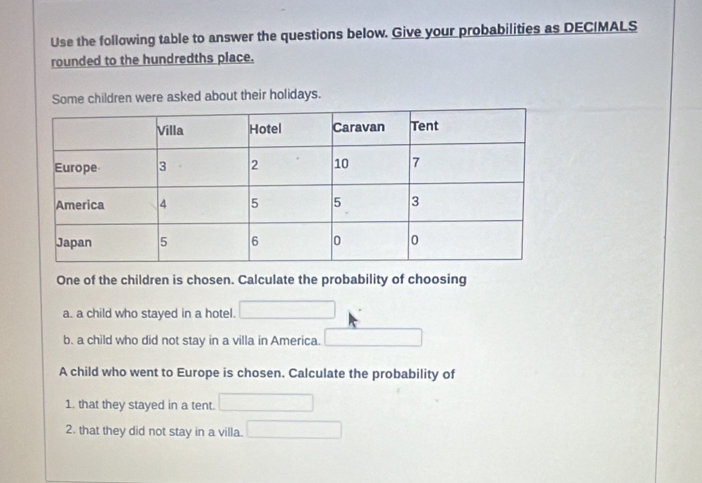 Use the following table to answer the questions below. Give your probabilities as DECIMALS 
rounded to the hundredths place. 
Some children were asked about their holidays. 
One of the children is chosen. Calculate the probability of choosing 
a. a child who stayed in a hotel. 
b. a child who did not stay in a villa in America. 
A child who went to Europe is chosen. Calculate the probability of 
1. that they stayed in a tent. 
2. that they did not stay in a villa.