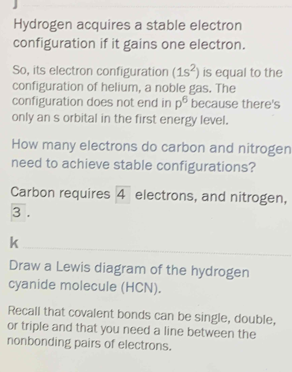 Hydrogen acquires a stable electron 
configuration if it gains one electron. 
So, its electron configuration (1s^2) is equal to the 
configuration of helium, a noble gas. The 
configuration does not end in p^6 because there's 
only an s orbital in the first energy level. 
How many electrons do carbon and nitrogen 
need to achieve stable configurations? 
Carbon requires 4 electrons, and nitrogen, 
3 . 
_ 
k 
Draw a Lewis diagram of the hydrogen 
cyanide molecule (HCN). 
Recall that covalent bonds can be single, double, 
or triple and that you need a line between the 
nonbonding pairs of electrons.