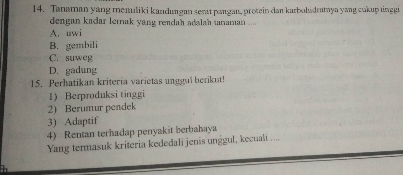 Tanaman yang memiliki kandungan serat pangan, protein dan karbohidratnya yang cukup tinggi
dengan kadar lemak yang rendah adalah tanaman ....
A. uwi
B. gembili
C. suweg
D. gadung
15. Perhatikan kriteria varietas unggul berikut!
1) Berproduksi tinggi
2) Berumur pendek
3) Adaptif
4) Rentan terhadap penyakit berbahaya
Yang termasuk kriteria kededali jenis unggul, kecuali ....