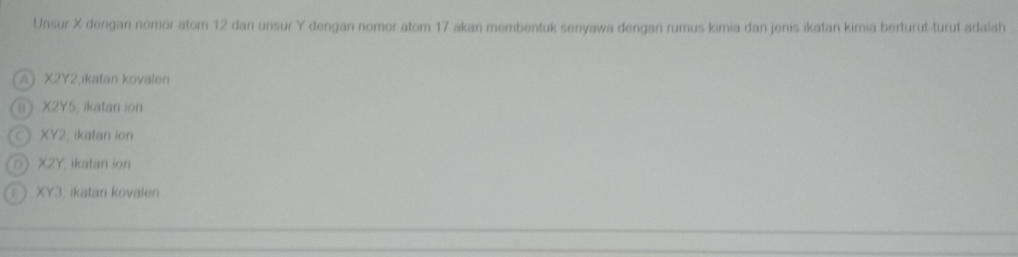 Unsur X dengan nomor atom 12 dan unsur Y dengan nomor atom 17 akan membentuk senyawa dengan rumus kimia dan jenis ikatan kimia berturut-turut adalah
A X2Y2,ikatan kovalen
a X2Y5; ikatan ion
C XY2, ikatan ion
D X2Y, ikatan ion
E XY3, ikatan kovalen