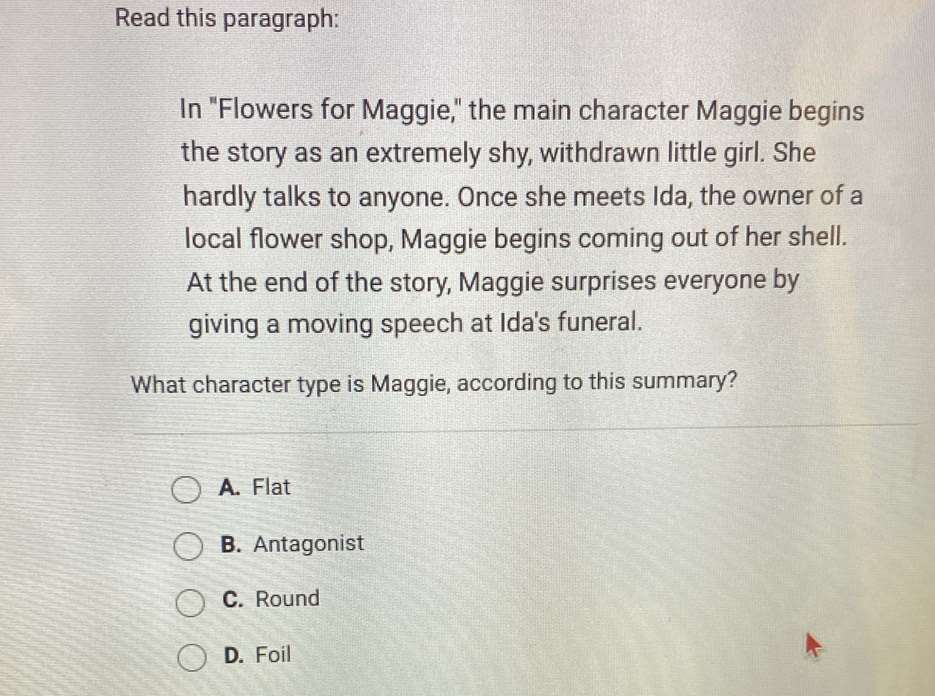 Read this paragraph:
In "Flowers for Maggie," the main character Maggie begins
the story as an extremely shy, withdrawn little girl. She
hardly talks to anyone. Once she meets Ida, the owner of a
local flower shop, Maggie begins coming out of her shell.
At the end of the story, Maggie surprises everyone by
giving a moving speech at Ida's funeral.
What character type is Maggie, according to this summary?
A. Flat
B. Antagonist
C. Round
D. Foil