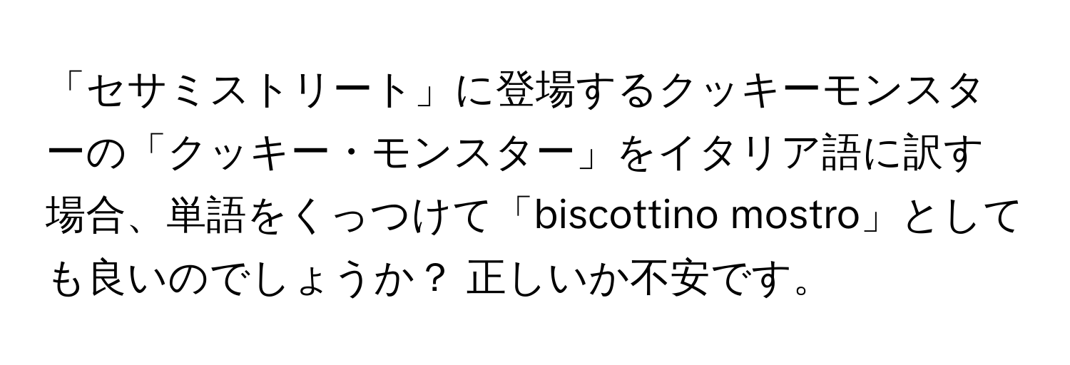 「セサミストリート」に登場するクッキーモンスターの「クッキー・モンスター」をイタリア語に訳す場合、単語をくっつけて「biscottino mostro」としても良いのでしょうか？ 正しいか不安です。