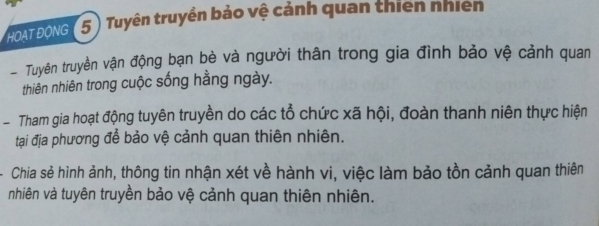 HOAT ĐONG ( 5 ) Tuyên truyền bảo vệ cảnh quan thiên nhiên 
- Tuyên truyền vận động bạn bè và người thân trong gia đình bảo vệ cảnh quan 
thiên nhiên trong cuộc sống hằng ngày. 
Tham gia hoạt động tuyên truyền do các tổ chức xã hội, đoàn thanh niên thực hiện 
tại địa phương để bảo vệ cảnh quan thiên nhiên. 
Chia sẻ hình ảnh, thông tin nhận xét về hành vi, việc làm bảo tồn cảnh quan thiên 
nhiên và tuyên truyền bảo vệ cảnh quan thiên nhiên.