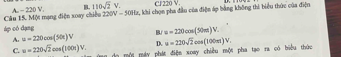 A. - 220 V. B. 110sqrt(2)V. CJ220 V. D.
Câu 15. Một mạng điện xoay chiều 220V-50Hz 2, khi chọn pha đầu của điện áp bằng không thì biểu thức của điện
áp có dạng
B. u=220cos (50π t)V.
A. u=220cos (50t)V
D. u=220sqrt(2)cos (100π t)V.
C. u=220sqrt(2)cos (100t)V. mg do một máy phát điện xoay chiều một pha tạo ra có biểu thức