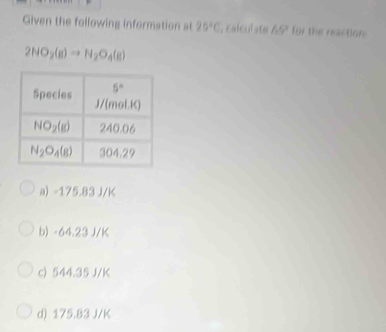 Given the following information at 25°C , calculate 65° for the reaction
2NO_2(g)to N_2O_4(g)
a) -175.83 J/K
b) -64,23 J/K
c) 544.35 J/K
d) 175.83 J/K