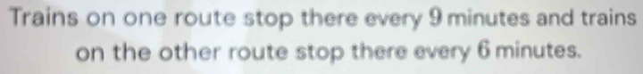 Trains on one route stop there every 9 minutes and trains 
on the other route stop there every 6 minutes.