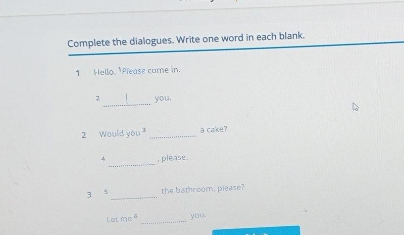 Complete the dialogues. Write one word in each blank. 
1 Hello. 1Please come in. 
_ 
2 you. 
2 Would you ³ _a cake? 
_ 
4 , please. 
_ 
3 5 the bathroom, please? 
Let me 6 _you.