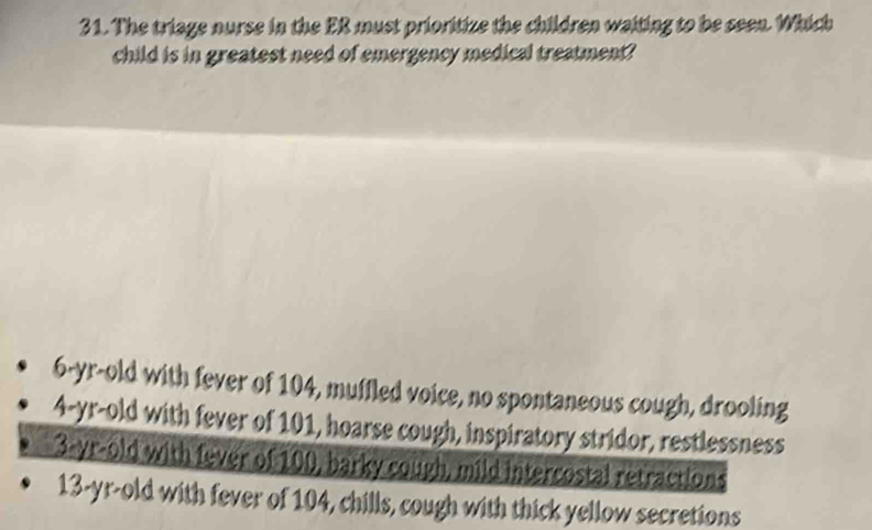 The triage nurse in the ER must prioritize the children waiting to be seen. Which
child is in greatest need of emergency medical treatment?
6-yr-old with fever of 104, muffled voice, no spontaneous cough, drooling
4-yr-old with fever of 101, hoarse cough, inspiratory stridor, restlessness
3-yr-old with fever of 100, barky cough, mild intercostal retractions
13-yr-old with fever of 104, chills, cough with thick yellow secretions