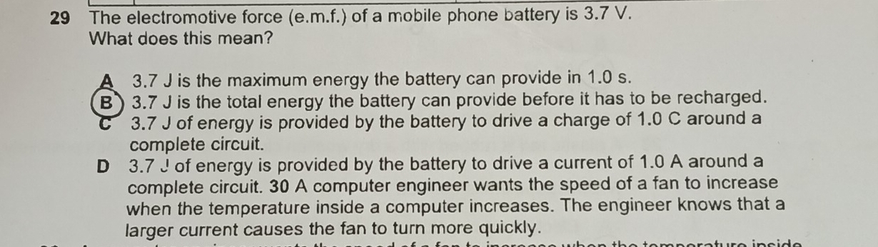 The electromotive force (e.m.f.) of a mobile phone battery is 3.7 V.
What does this mean?
A 3.7 J is the maximum energy the battery can provide in 1.0 s.
B) 3.7 J is the total energy the battery can provide before it has to be recharged.
C 3.7 J of energy is provided by the battery to drive a charge of 1.0 C around a
complete circuit.
D 3.7 J of energy is provided by the battery to drive a current of 1.0 A around a
complete circuit. 30 A computer engineer wants the speed of a fan to increase
when the temperature inside a computer increases. The engineer knows that a
larger current causes the fan to turn more quickly.