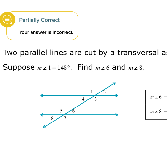 Partially Correct 
Your answer is incorrect. 
Two parallel lines are cut by a transversal a : 
Suppose m∠ 1=148° 、 Find m∠ 6 and m∠ 8.
m∠ 6=
m∠ 8=