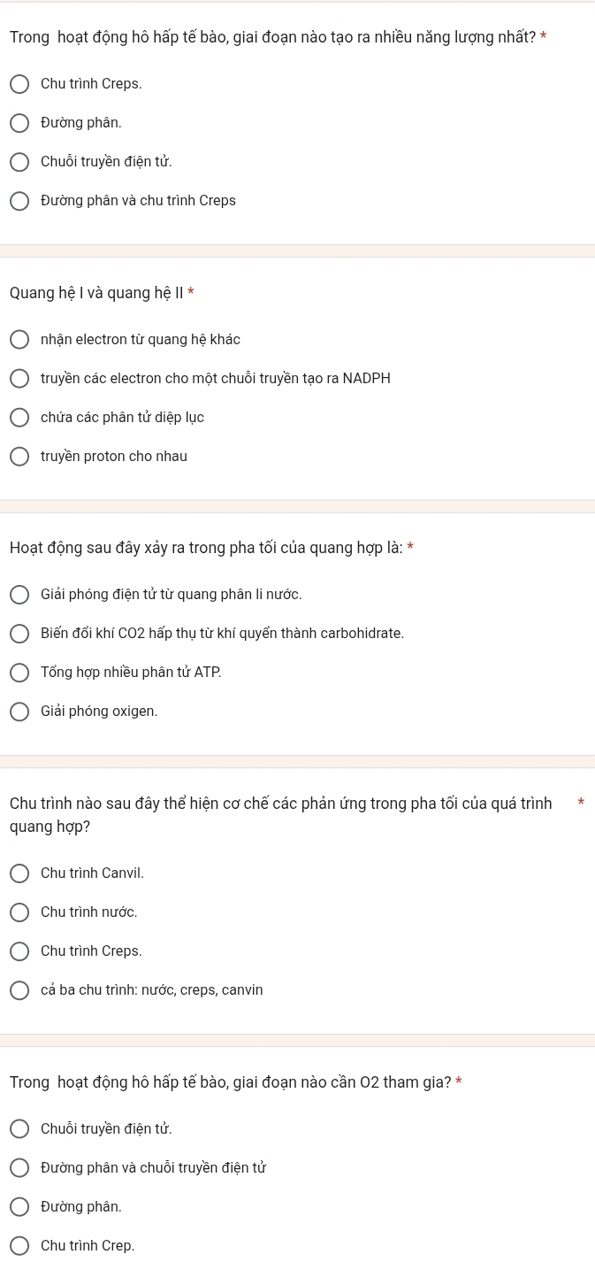 Trong hoạt động hô hấp tế bào, giai đoạn nào tạo ra nhiều năng lượng nhất? *
Chu trình Creps.
Đường phân.
Chuỗi truyền điện tử.
Đường phân và chu trình Creps
Quang hệ I và quang hệ II *
nhận electron từ quang hệ khác
truyền các electron cho một chuỗi truyền tạo ra NADPH
chứa các phân tử diệp lục
truyền proton cho nhau
Hoạt động sau đây xảy ra trong pha tối của quang hợp là: *
Giải phóng điện tử từ quang phân li nước.
Biến đổi khí CO2 hấp thụ từ khí quyển thành carbohidrate.
Tổng hợp nhiều phân tử ATP.
Giải phóng oxigen.
Chu trình nào sau đây thể hiện cơ chế các phản ứng trong pha tối của quá trình
quang hợp?
Chu trình Canvil.
Chu trình nước.
Chu trình Creps.
cả ba chu trình: nước, creps, canvin
Trong hoạt động hô hấp tế bào, giai đoạn nào cần 02 tham gia? *
Chuỗi truyền điện tử.
Đường phân và chuỗi truyền điện tử
Đường phân.
Chu trình Crep.