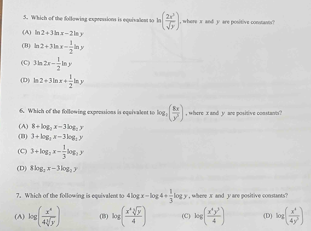 Which of the following expressions is equivalent to ln ( 2x^3/sqrt(y) ), , where x and y are positive constants?
(A) ln 2+3ln x-2ln y
(B) ln 2+3ln x- 1/2 ln y
(C) 3ln 2x- 1/2 ln y
(D) ln 2+3ln x+ 1/2 ln y
6. Which of the following expressions is equivalent to log _2( 8x/y^3 ) , where x and y are positive constants?
(A) 8+log _2x-3log _2y
(B) 3+log _2x-3log _2y
(C) 3+log _2x- 1/3 log _2y
(D) 8log _2x-3log _2y
7. Which of the following is equivalent to 4log x-log 4+ 1/3 log y , where x and y are positive constants?
(A) log ( x^4/4sqrt[3](y) ) (B) log ( x^4sqrt[3](y)/4 ) (C) log ( x^4y^3/4 ) (D) log ( x^4/4y^3 )