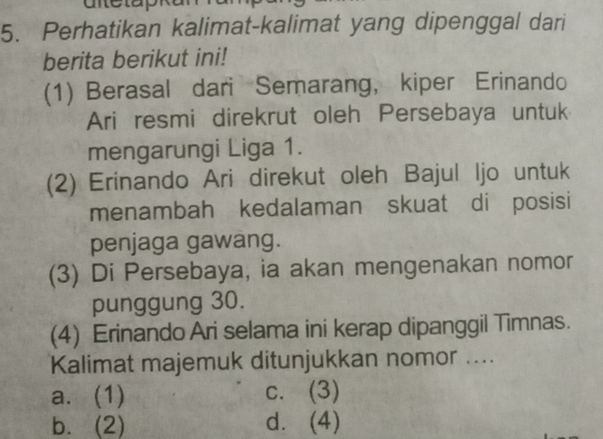 Perhatikan kalimat-kalimat yang dipenggal dari
berita berikut ini!
(1) Berasal dari Semarang, kiper Erinando
Ari resmi direkrut oleh Persebaya untuk
mengarungi Liga 1.
(2) Erinando Ari direkut oleh Bajul Ijo untuk
menambah kedalaman skuat di posisi
penjaga gawang.
(3) Di Persebaya, ia akan mengenakan nomor
punggung 30.
(4) Erinando Ari selama ini kerap dipanggil Timnas.
Kalimat majemuk ditunjukkan nomor ....
a. (1) c. (3)
b. (2) d. (4)