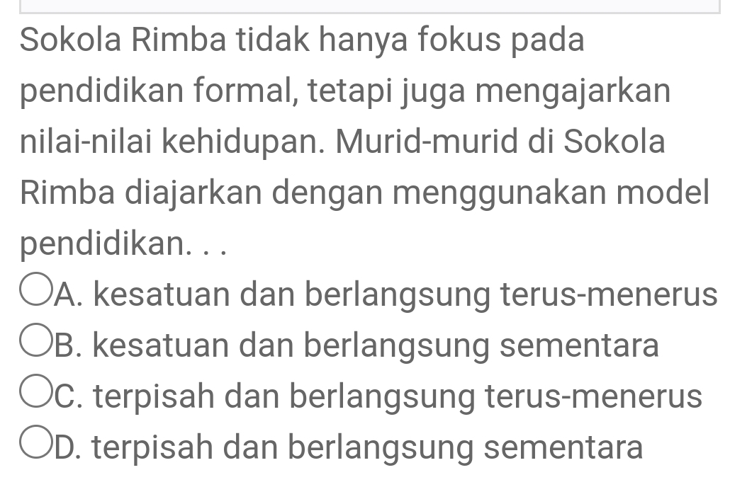 Sokola Rimba tidak hanya fokus pada
pendidikan formal, tetapi juga mengajarkan
nilai-nilai kehidupan. Murid-murid di Sokola
Rimba diajarkan dengan menggunakan model
pendidikan. . .
A. kesatuan dan berlangsung terus-menerus
B. kesatuan dan berlangsung sementara
C. terpisah dan berlangsung terus-menerus
D. terpisah dan berlangsung sementara