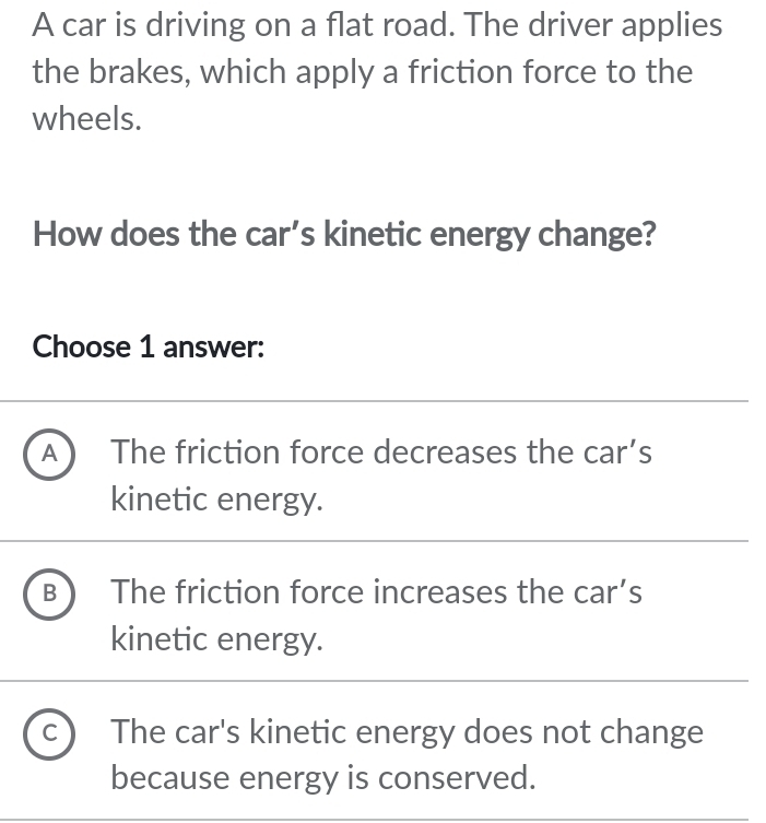 A car is driving on a flat road. The driver applies
the brakes, which apply a friction force to the
wheels.
How does the car's kinetic energy change?
Choose 1 answer:
A  The friction force decreases the car’s
kinetic energy.
B The friction force increases the car’s
kinetic energy.
C The car's kinetic energy does not change
because energy is conserved.