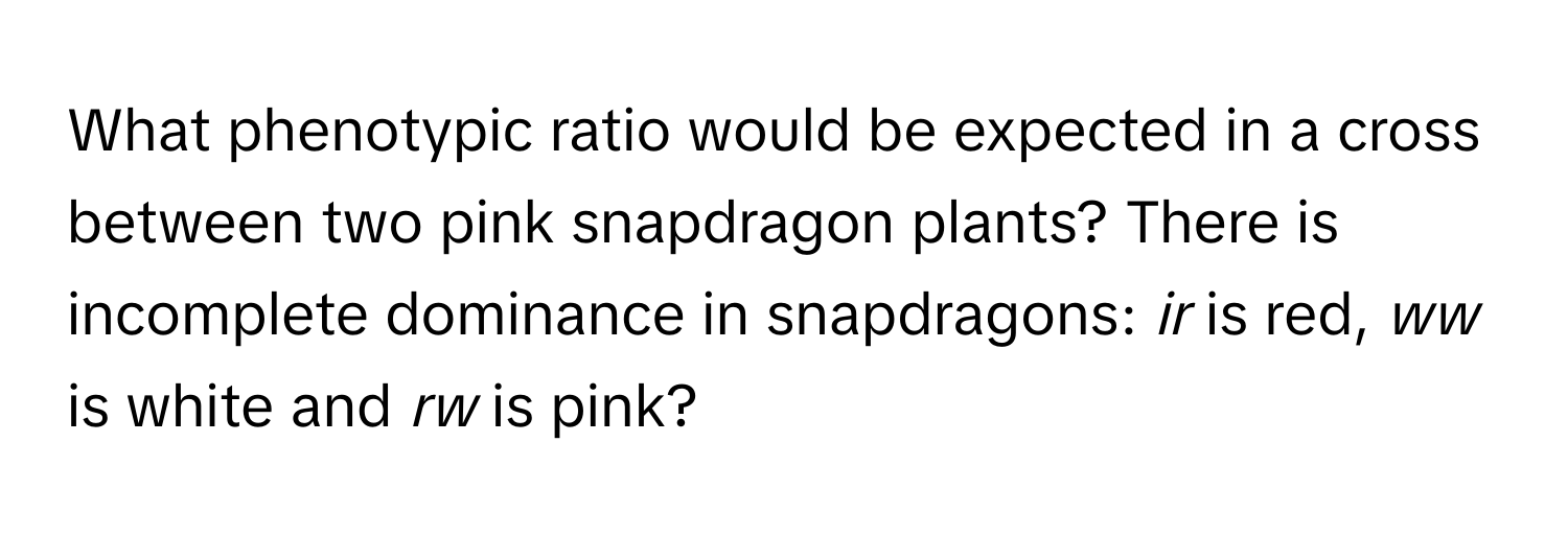 What phenotypic ratio would be expected in a cross between two pink snapdragon plants? There is incomplete dominance in snapdragons: *ir* is red, *ww* is white and *rw* is pink?