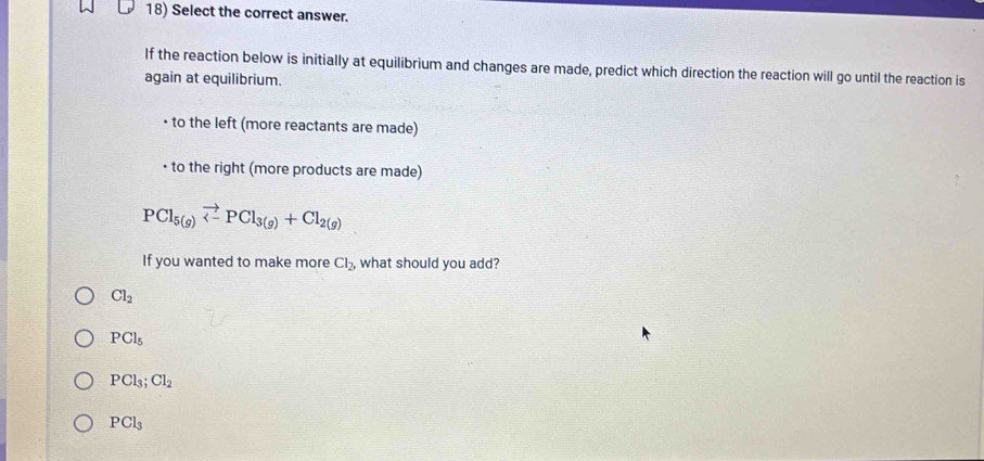 Select the correct answer.
If the reaction below is initially at equilibrium and changes are made, predict which direction the reaction will go until the reaction is
again at equilibrium.
to the left (more reactants are made)
to the right (more products are made)
PCl_5(g)vector <-PCl_3(g)+Cl_2(g)
If you wanted to make more Cl_2 , what should you add?
Cl_2
PCl_5
PCl_3;Cl_2
PCl_3